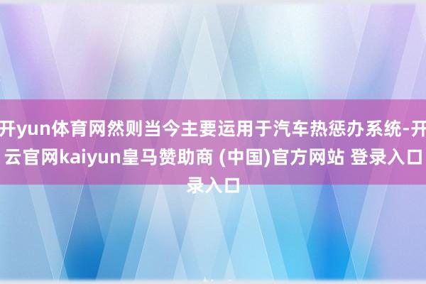 开yun体育网然则当今主要运用于汽车热惩办系统-开云官网kaiyun皇马赞助商 (中国)官方网站 登录入口