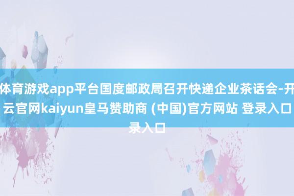 体育游戏app平台国度邮政局召开快递企业茶话会-开云官网kaiyun皇马赞助商 (中国)官方网站 登录入口