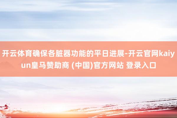 开云体育确保各脏器功能的平日进展-开云官网kaiyun皇马赞助商 (中国)官方网站 登录入口