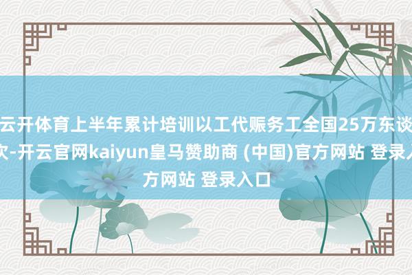 云开体育上半年累计培训以工代赈务工全国25万东谈主次-开云官网kaiyun皇马赞助商 (中国)官方网站 登录入口