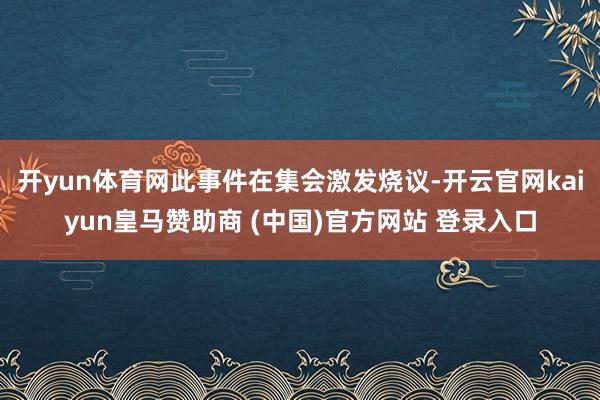 开yun体育网此事件在集会激发烧议-开云官网kaiyun皇马赞助商 (中国)官方网站 登录入口