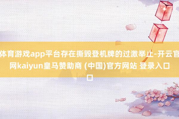 体育游戏app平台存在撕毁登机牌的过激举止-开云官网kaiyun皇马赞助商 (中国)官方网站 登录入口