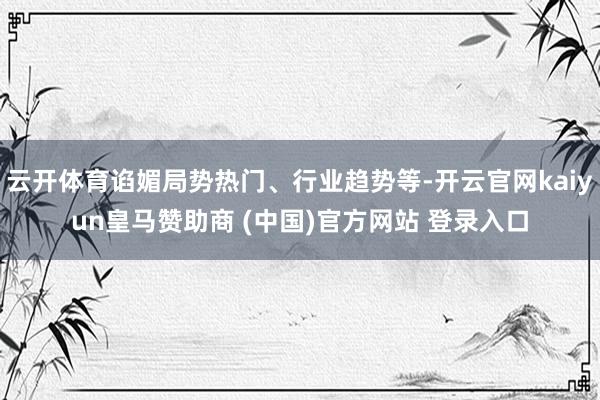 云开体育谄媚局势热门、行业趋势等-开云官网kaiyun皇马赞助商 (中国)官方网站 登录入口