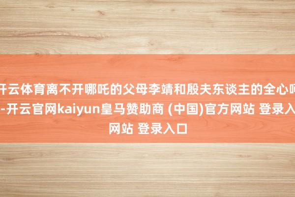 开云体育离不开哪吒的父母李靖和殷夫东谈主的全心呵护-开云官网kaiyun皇马赞助商 (中国)官方网站 登录入口