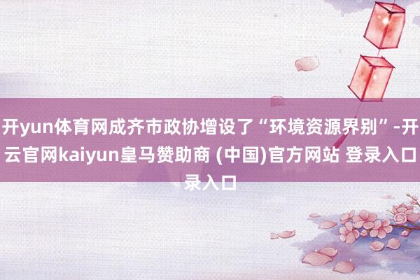 开yun体育网成齐市政协增设了“环境资源界别”-开云官网kaiyun皇马赞助商 (中国)官方网站 登录入口