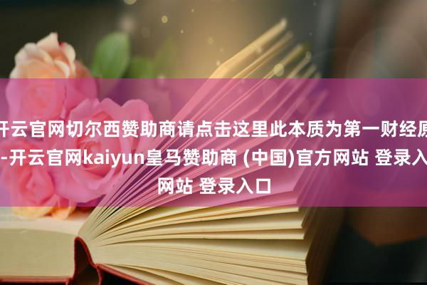 开云官网切尔西赞助商请点击这里此本质为第一财经原创-开云官网kaiyun皇马赞助商 (中国)官方网站 登录入口