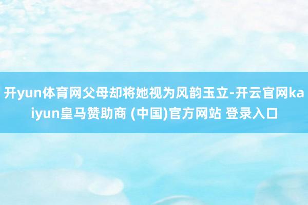 开yun体育网父母却将她视为风韵玉立-开云官网kaiyun皇马赞助商 (中国)官方网站 登录入口