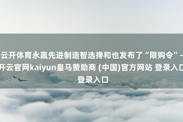 云开体育永赢先进制造智选搀和也发布了“限购令”-开云官网kaiyun皇马赞助商 (中国)官方网站 登录入口