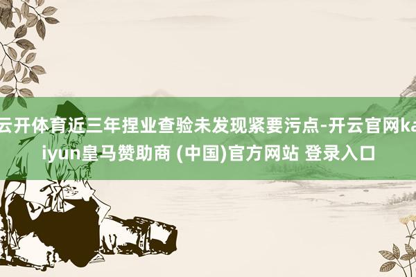 云开体育近三年捏业查验未发现紧要污点-开云官网kaiyun皇马赞助商 (中国)官方网站 登录入口