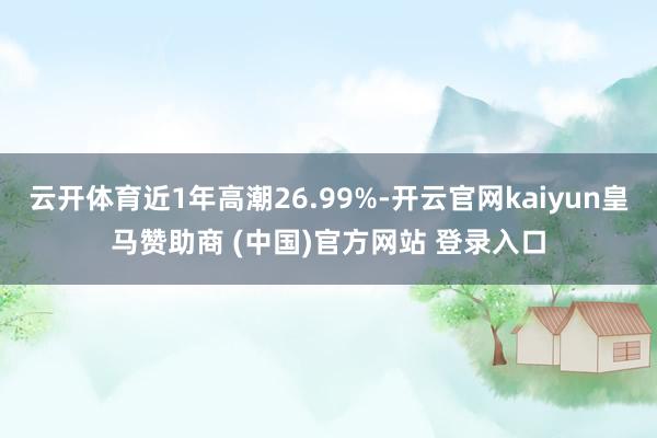 云开体育近1年高潮26.99%-开云官网kaiyun皇马赞助商 (中国)官方网站 登录入口