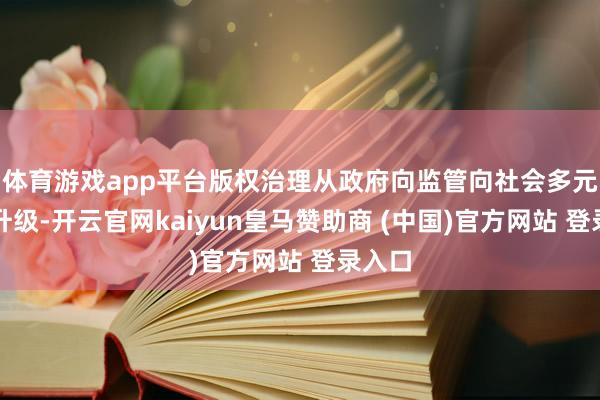 体育游戏app平台版权治理从政府向监管向社会多元共治升级-开云官网kaiyun皇马赞助商 (中国)官方网站 登录入口