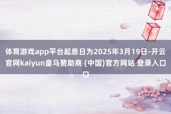 体育游戏app平台起息日为2025年3月19日-开云官网kaiyun皇马赞助商 (中国)官方网站 登录入口