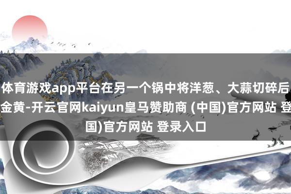 体育游戏app平台在另一个锅中将洋葱、大蒜切碎后煸炒至金黄-开云官网kaiyun皇马赞助商 (中国)官方网站 登录入口