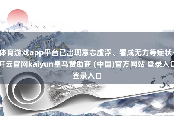 体育游戏app平台已出现意志虚浮、看成无力等症状-开云官网kaiyun皇马赞助商 (中国)官方网站 登录入口