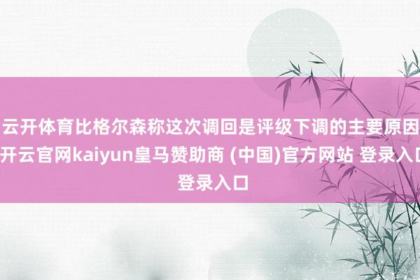 云开体育　　比格尔森称这次调回是评级下调的主要原因-开云官网kaiyun皇马赞助商 (中国)官方网站 登录入口