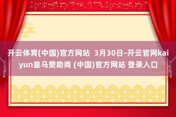 开云体育(中国)官方网站  3月30日-开云官网kaiyun皇马赞助商 (中国)官方网站 登录入口