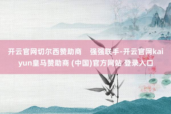 开云官网切尔西赞助商    强强联手-开云官网kaiyun皇马赞助商 (中国)官方网站 登录入口
