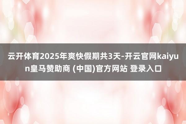 云开体育2025年爽快假期共3天-开云官网kaiyun皇马赞助商 (中国)官方网站 登录入口
