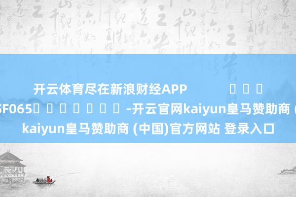 开云体育尽在新浪财经APP 牵扯剪辑:张俊 SF065 -开云官网kaiyun皇马赞助商 (中国)官方网站 登录入口