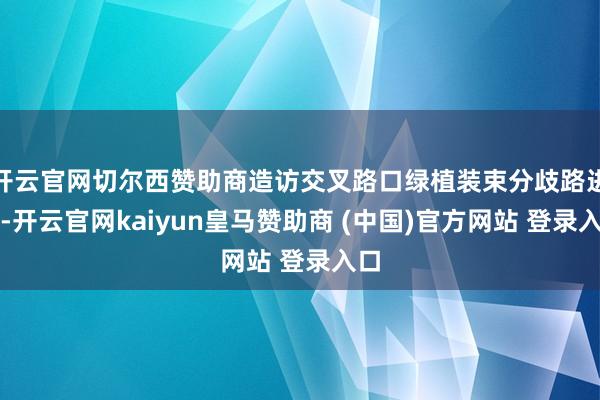 开云官网切尔西赞助商造访交叉路口绿植装束分歧路进口-开云官网kaiyun皇马赞助商 (中国)官方网站 登录入口