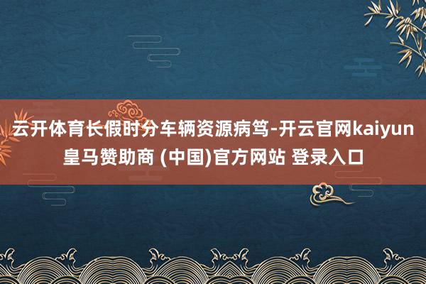 云开体育长假时分车辆资源病笃-开云官网kaiyun皇马赞助商 (中国)官方网站 登录入口