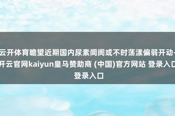 云开体育瞻望近期国内尿素阛阓或不时荡漾偏弱开动-开云官网kaiyun皇马赞助商 (中国)官方网站 登录入口