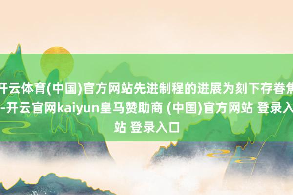 开云体育(中国)官方网站先进制程的进展为刻下存眷焦点-开云官网kaiyun皇马赞助商 (中国)官方网站 登录入口