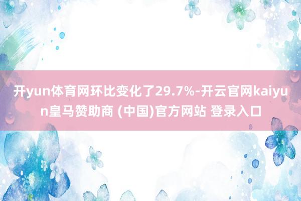 开yun体育网环比变化了29.7%-开云官网kaiyun皇马赞助商 (中国)官方网站 登录入口