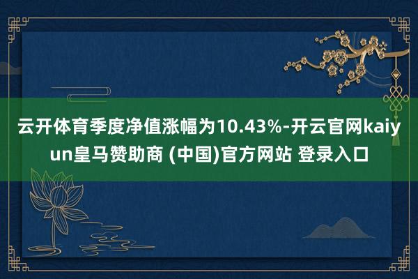 云开体育季度净值涨幅为10.43%-开云官网kaiyun皇马赞助商 (中国)官方网站 登录入口