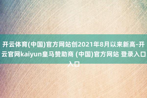 开云体育(中国)官方网站创2021年8月以来新高-开云官网kaiyun皇马赞助商 (中国)官方网站 登录入口
