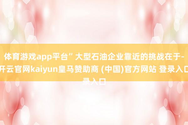 体育游戏app平台” 大型石油企业靠近的挑战在于-开云官网kaiyun皇马赞助商 (中国)官方网站 登录入口