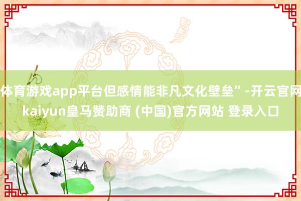 体育游戏app平台但感情能非凡文化壁垒”-开云官网kaiyun皇马赞助商 (中国)官方网站 登录入口