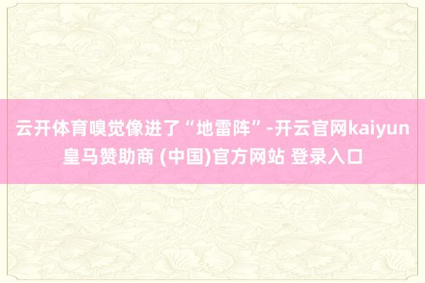 云开体育嗅觉像进了“地雷阵”-开云官网kaiyun皇马赞助商 (中国)官方网站 登录入口
