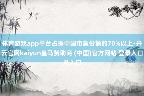 体育游戏app平台占据中国市集份额的70%以上-开云官网kaiyun皇马赞助商 (中国)官方网站 登录入口
