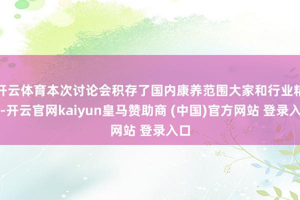 开云体育本次讨论会积存了国内康养范围大家和行业精英-开云官网kaiyun皇马赞助商 (中国)官方网站 登录入口