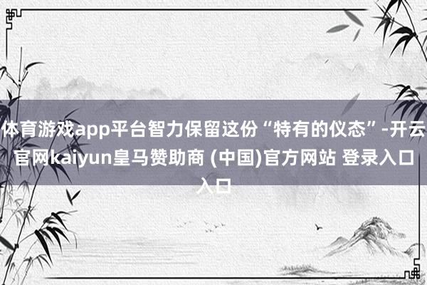 体育游戏app平台智力保留这份“特有的仪态”-开云官网kaiyun皇马赞助商 (中国)官方网站 登录入口