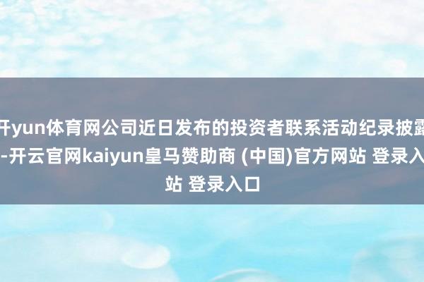 开yun体育网公司近日发布的投资者联系活动纪录披露出-开云官网kaiyun皇马赞助商 (中国)官方网站 登录入口