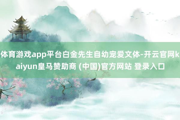 体育游戏app平台白金先生自幼宠爱文体-开云官网kaiyun皇马赞助商 (中国)官方网站 登录入口