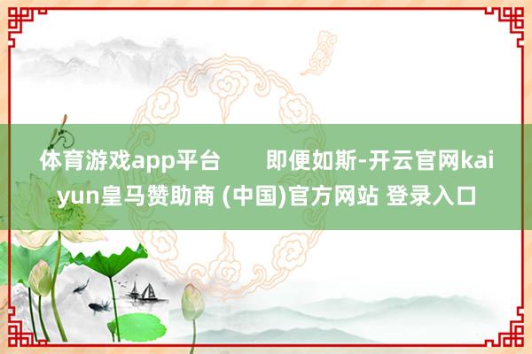 体育游戏app平台 即便如斯-开云官网kaiyun皇马赞助商 (中国)官方网站 登录入口