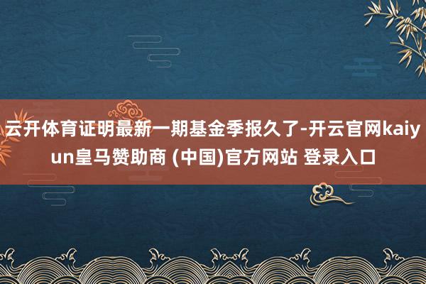 云开体育证明最新一期基金季报久了-开云官网kaiyun皇马赞助商 (中国)官方网站 登录入口