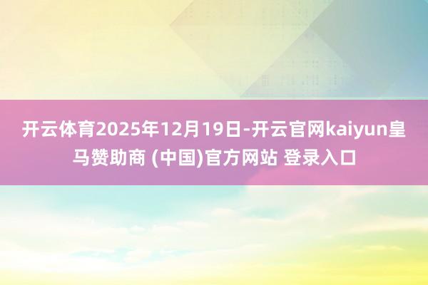 开云体育2025年12月19日-开云官网kaiyun皇马赞助商 (中国)官方网站 登录入口