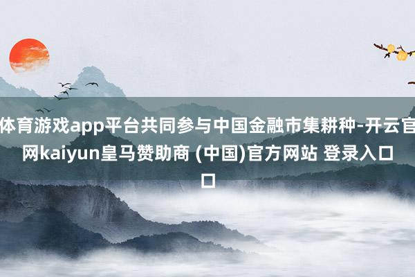 体育游戏app平台共同参与中国金融市集耕种-开云官网kaiyun皇马赞助商 (中国)官方网站 登录入口