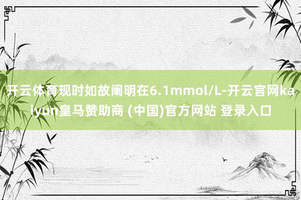 开云体育现时如故阐明在6.1mmol/L-开云官网kaiyun皇马赞助商 (中国)官方网站 登录入口