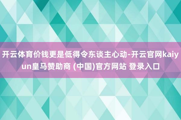 开云体育价钱更是低得令东谈主心动-开云官网kaiyun皇马赞助商 (中国)官方网站 登录入口