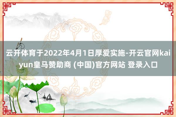 云开体育于2022年4月1日厚爱实施-开云官网kaiyun皇马赞助商 (中国)官方网站 登录入口