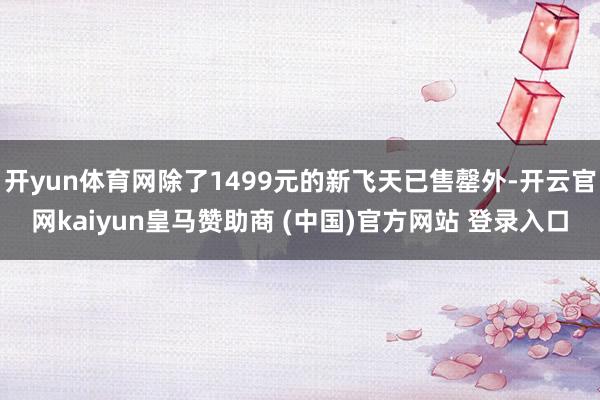 开yun体育网除了1499元的新飞天已售罄外-开云官网kaiyun皇马赞助商 (中国)官方网站 登录入口