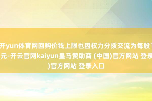 开yun体育网回购价钱上限也因权力分拨交流为每股14.47元-开云官网kaiyun皇马赞助商 (中国)官方网站 登录入口