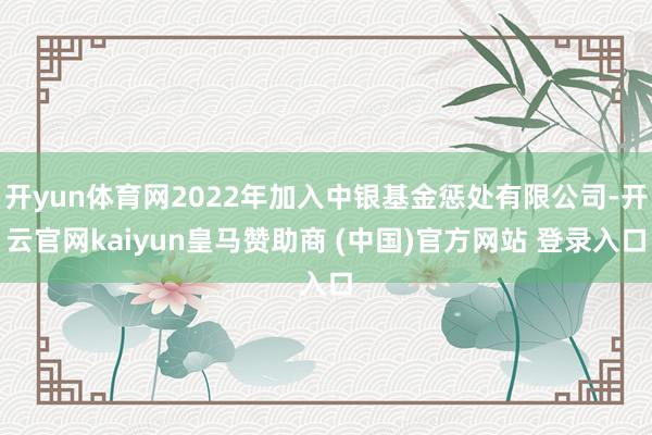 开yun体育网2022年加入中银基金惩处有限公司-开云官网kaiyun皇马赞助商 (中国)官方网站 登录入口