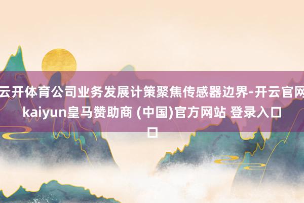 云开体育公司业务发展计策聚焦传感器边界-开云官网kaiyun皇马赞助商 (中国)官方网站 登录入口
