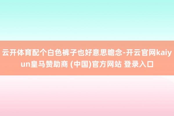 云开体育配个白色裤子也好意思瞻念-开云官网kaiyun皇马赞助商 (中国)官方网站 登录入口